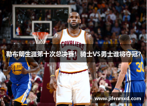 勒布朗生涯第十次总决赛！骑士VS勇士谁将夺冠？