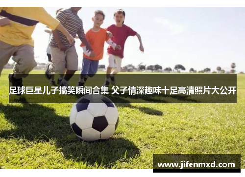 足球巨星儿子搞笑瞬间合集 父子情深趣味十足高清照片大公开