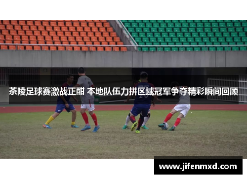 茶陵足球赛激战正酣 本地队伍力拼区域冠军争夺精彩瞬间回顾